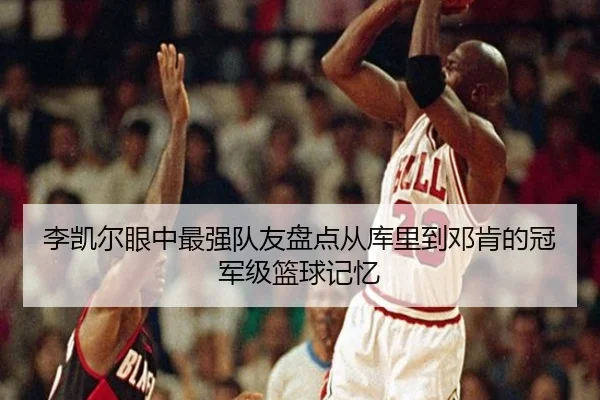 李凯尔眼中最强队友盘点从库里到邓肯的冠军级篮球记忆